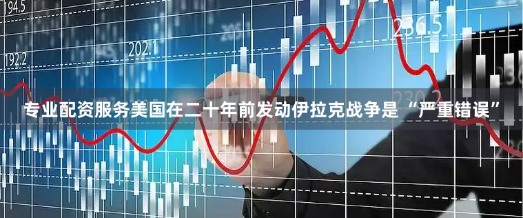 专业配资服务美国在二十年前发动伊拉克战争是 “严重错误”