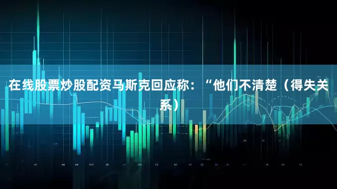 在线股票炒股配资马斯克回应称：“他们不清楚（得失关系）