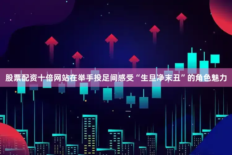 股票配资十倍网站在举手投足间感受“生旦净末丑”的角色魅力