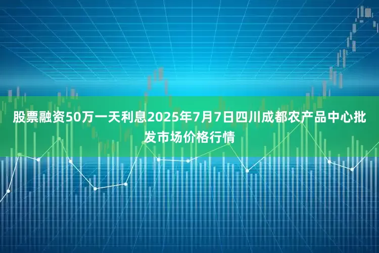 股票融资50万一天利息2025年7月7日四川成都农产品中心批发市场价格行情