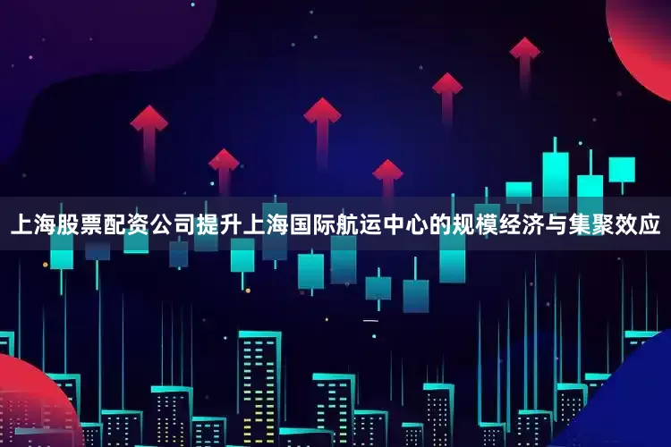 上海股票配资公司提升上海国际航运中心的规模经济与集聚效应