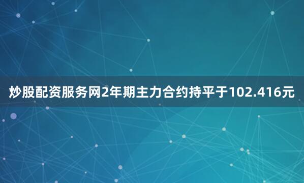 炒股配资服务网2年期主力合约持平于102.416元