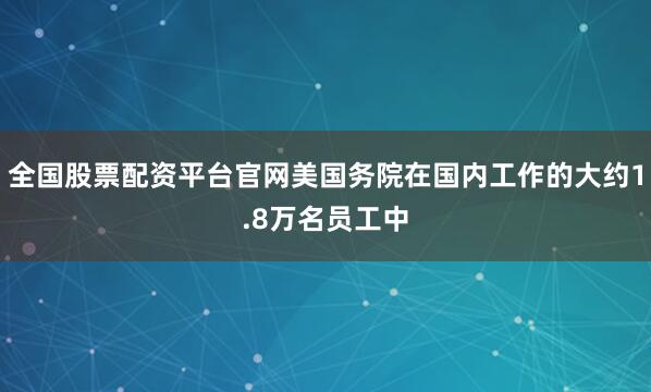 全国股票配资平台官网美国务院在国内工作的大约1.8万名员工中