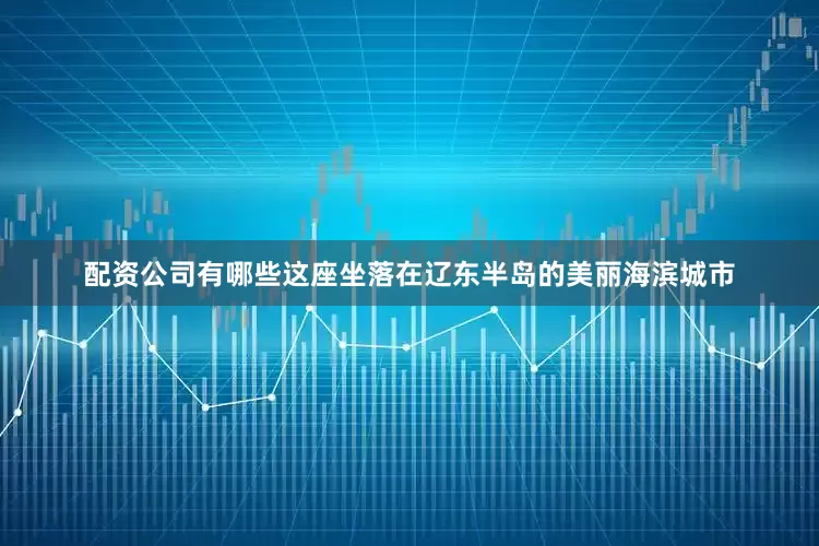 配资公司有哪些这座坐落在辽东半岛的美丽海滨城市