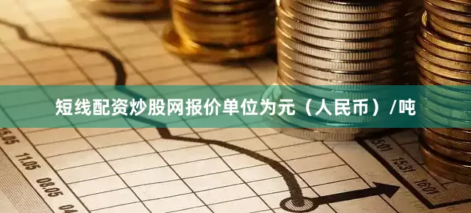 短线配资炒股网报价单位为元（人民币）/吨