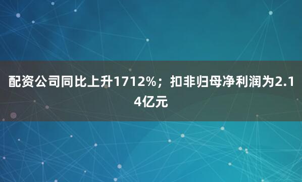 配资公司同比上升1712%；扣非归母净利润为2.14亿元