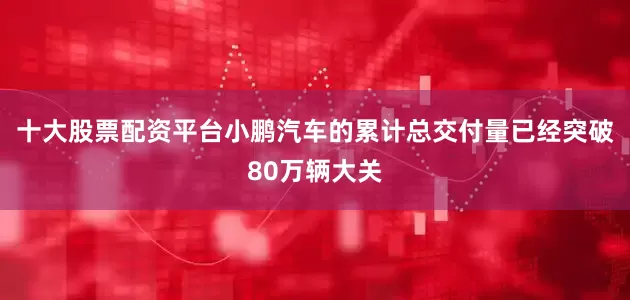 十大股票配资平台小鹏汽车的累计总交付量已经突破80万辆大关