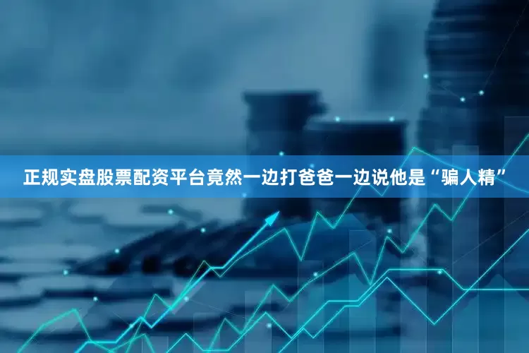 正规实盘股票配资平台竟然一边打爸爸一边说他是“骗人精”