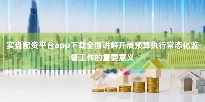 实盘配资平台app下载全面讲解开展预算执行常态化监督工作的重要意义