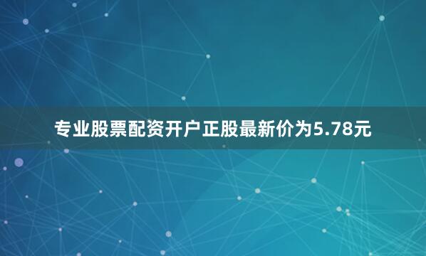 专业股票配资开户正股最新价为5.78元