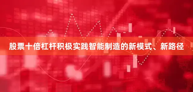 股票十倍杠杆积极实践智能制造的新模式、新路径