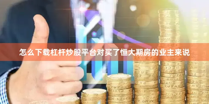 怎么下载杠杆炒股平台对买了恒大期房的业主来说