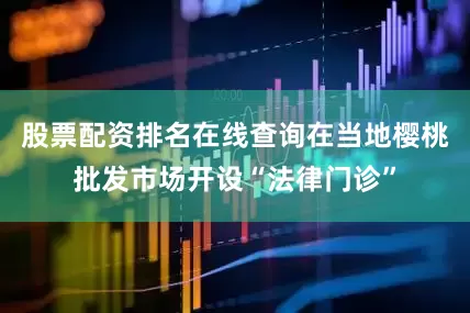 股票配资排名在线查询在当地樱桃批发市场开设“法律门诊”