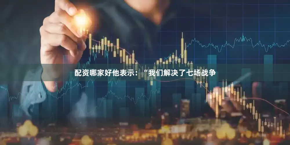 配资哪家好他表示：“我们解决了七场战争