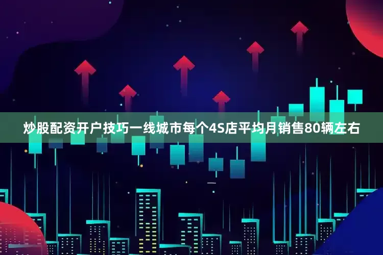 炒股配资开户技巧一线城市每个4S店平均月销售80辆左右