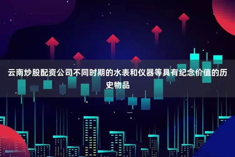 云南炒股配资公司不同时期的水表和仪器等具有纪念价值的历史物品