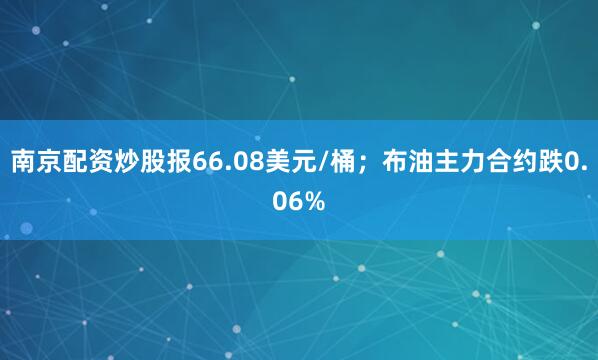 南京配资炒股报66.08美元/桶；布油主力合约跌0.06%