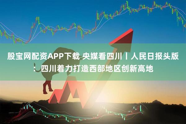 股宝网配资APP下载 央媒看四川丨人民日报头版：四川着力打造西部地区创新高地