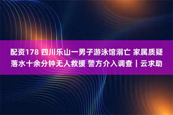 配资178 四川乐山一男子游泳馆溺亡 家属质疑落水十余分钟无人救援 警方介入调查｜云求助