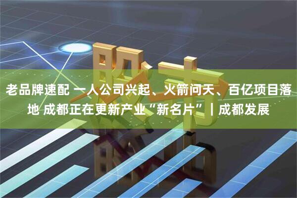 老品牌速配 一人公司兴起、火箭问天、百亿项目落地 成都正在更新产业“新名片”｜成都发展
