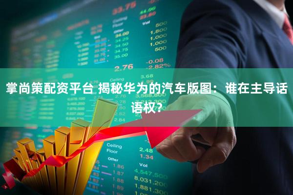 掌尚策配资平台 揭秘华为的汽车版图：谁在主导话语权？
