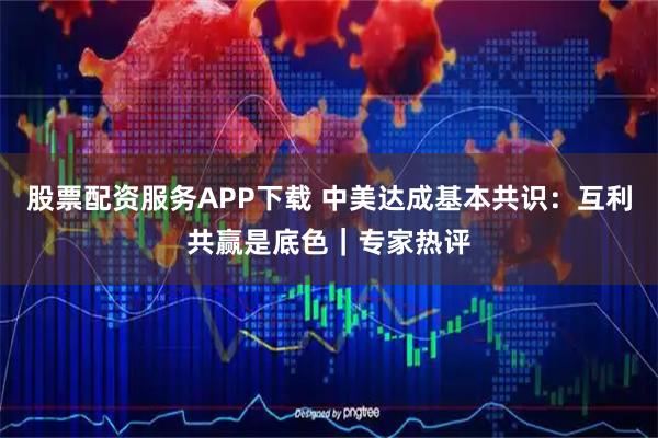 股票配资服务APP下载 中美达成基本共识：互利共赢是底色｜专家热评