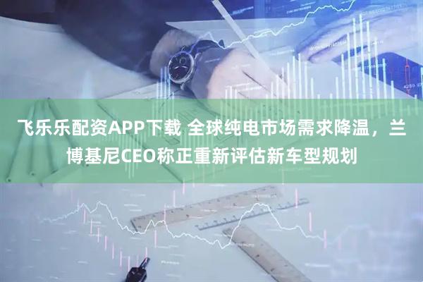 飞乐乐配资APP下载 全球纯电市场需求降温，兰博基尼CEO称正重新评估新车型规划