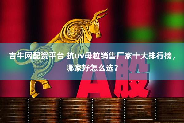 吉牛网配资平台 抗uv母粒销售厂家十大排行榜，哪家好怎么选？