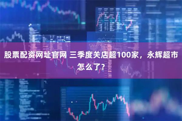 股票配资网址官网 三季度关店超100家，永辉超市怎么了？