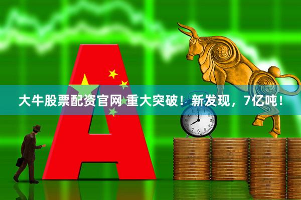 大牛股票配资官网 重大突破！新发现，7亿吨！
