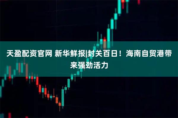 天盈配资官网 新华鲜报|封关百日！海南自贸港带来强劲活力