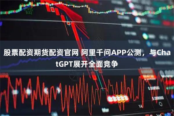 股票配资期货配资官网 阿里千问APP公测，与ChatGPT展开全面竞争