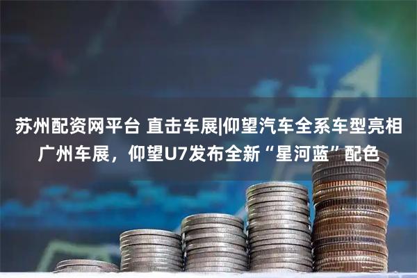 苏州配资网平台 直击车展|仰望汽车全系车型亮相广州车展，仰望U7发布全新“星河蓝”配色