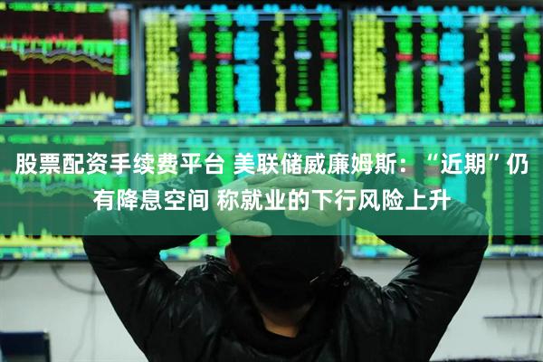 股票配资手续费平台 美联储威廉姆斯：“近期”仍有降息空间 称就业的下行风险上升