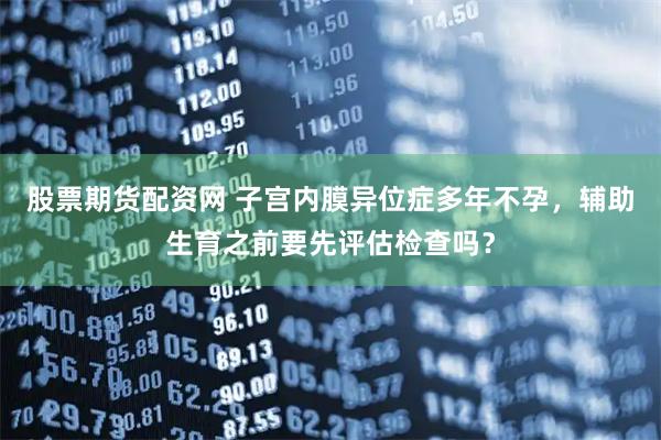 股票期货配资网 子宫内膜异位症多年不孕，辅助生育之前要先评估检查吗？