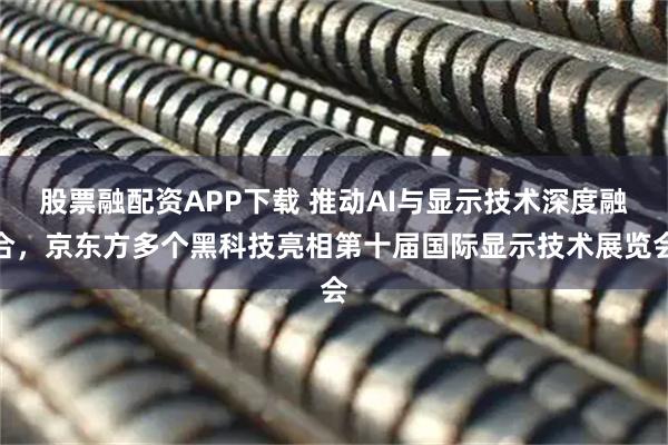 股票融配资APP下载 推动AI与显示技术深度融合，京东方多个黑科技亮相第十届国际显示技术展览会