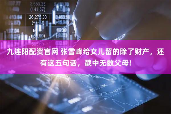九连阳配资官网 张雪峰给女儿留的除了财产，还有这五句话，戳中无数父母!