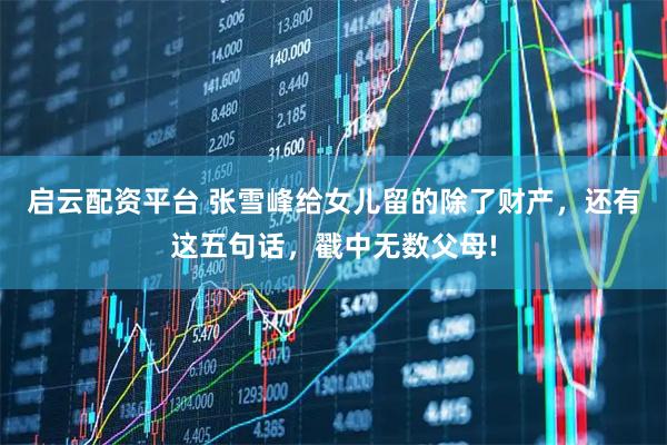 启云配资平台 张雪峰给女儿留的除了财产，还有这五句话，戳中无数父母!