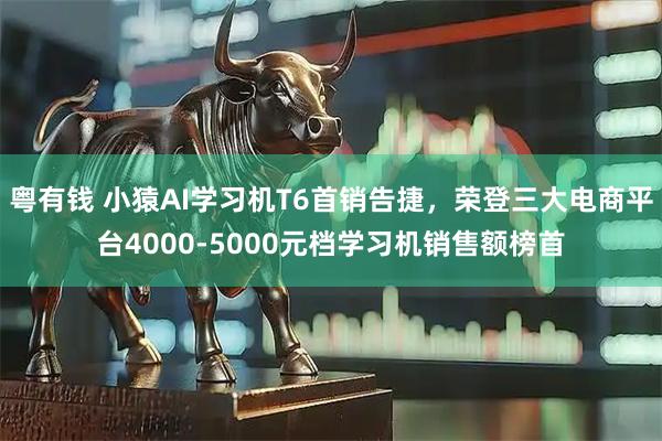粤有钱 小猿AI学习机T6首销告捷，荣登三大电商平台4000-5000元档学习机销售额榜首