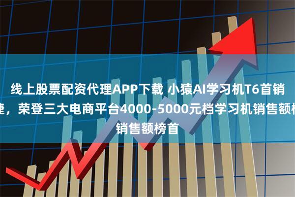 线上股票配资代理APP下载 小猿AI学习机T6首销告捷，荣登三大电商平台4000-5000元档学习机销售额榜首