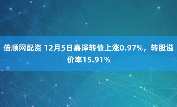 倍顺网配资 12月5日嘉泽转债上涨0.97%，转股溢价率15.91%