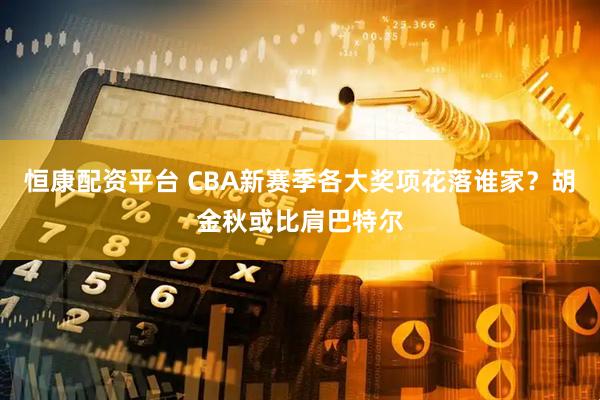 恒康配资平台 CBA新赛季各大奖项花落谁家？胡金秋或比肩巴特尔