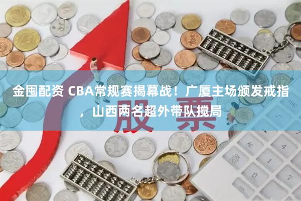 金囤配资 CBA常规赛揭幕战！广厦主场颁发戒指，山西两名超外带队搅局