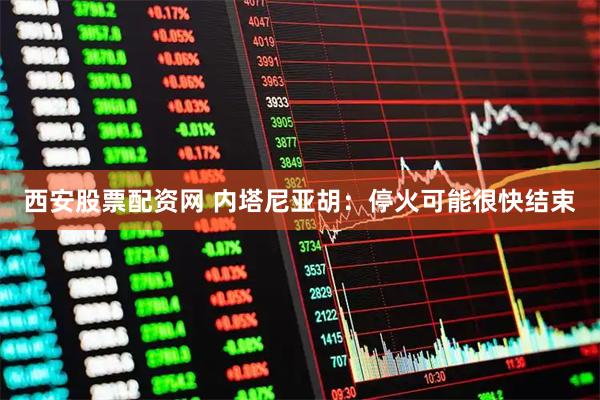 西安股票配资网 内塔尼亚胡：停火可能很快结束
