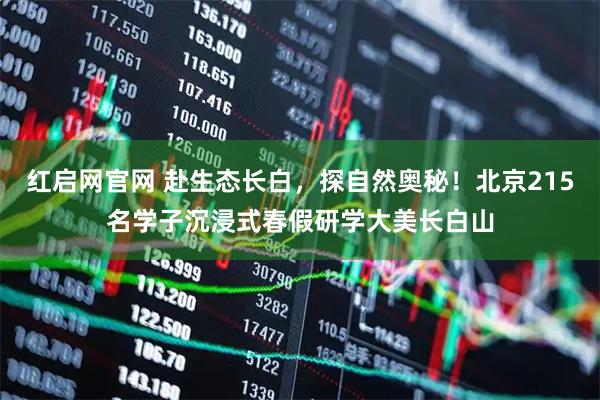 红启网官网 赴生态长白，探自然奥秘！北京215名学子沉浸式春假研学大美长白山