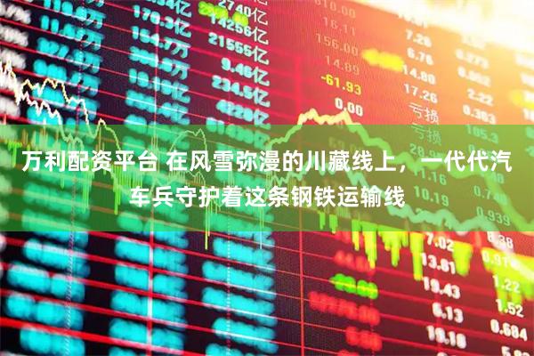 万利配资平台 在风雪弥漫的川藏线上，一代代汽车兵守护着这条钢铁运输线