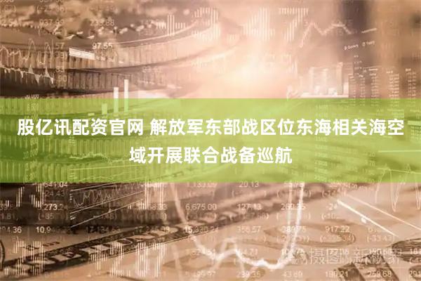 股亿讯配资官网 解放军东部战区位东海相关海空域开展联合战备巡航