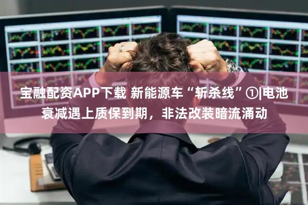 宝融配资APP下载 新能源车“斩杀线”①|电池衰减遇上质保到期，非法改装暗流涌动