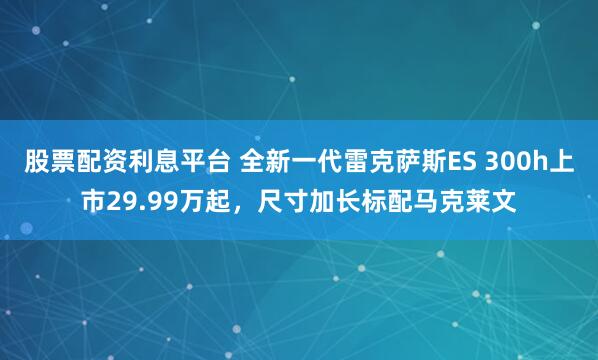 股票配资利息平台 全新一代雷克萨斯ES 300h上市29.99万起，尺寸加长标配马克莱文