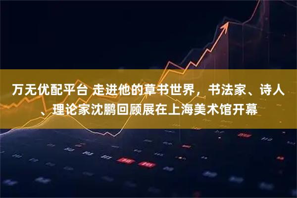 万无优配平台 走进他的草书世界，书法家、诗人、理论家沈鹏回顾展在上海美术馆开幕